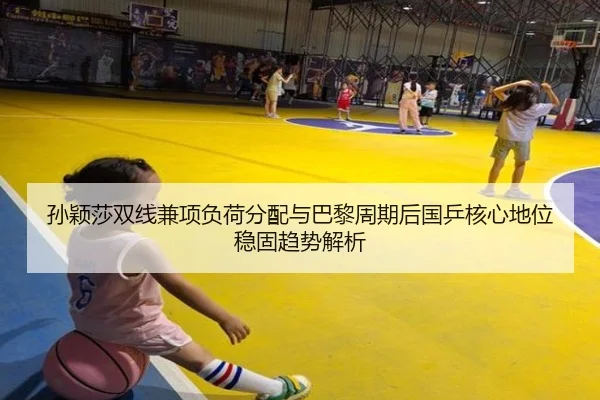 孙颖莎双线兼项负荷分配与巴黎周期后国乒核心地位稳固趋势解析