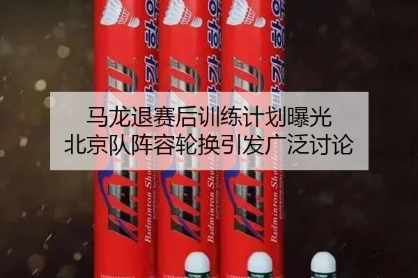 马龙退赛后训练计划曝光 北京队阵容轮换引发广泛讨论
